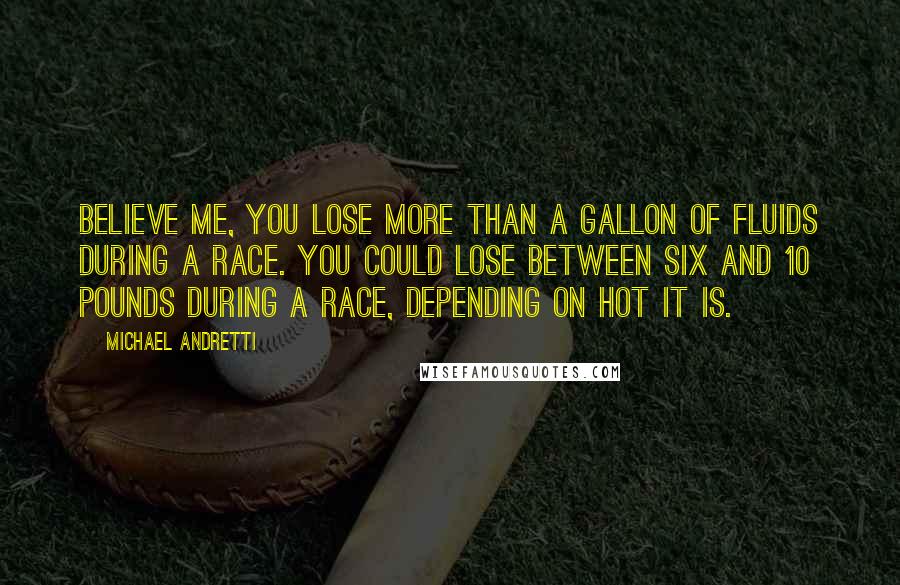 Michael Andretti Quotes: Believe me, you lose more than a gallon of fluids during a race. You could lose between six and 10 pounds during a race, depending on hot it is.