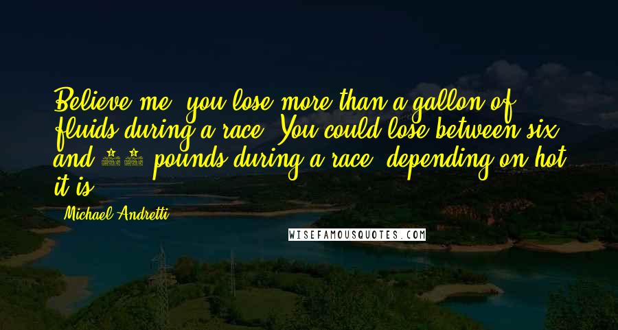 Michael Andretti Quotes: Believe me, you lose more than a gallon of fluids during a race. You could lose between six and 10 pounds during a race, depending on hot it is.