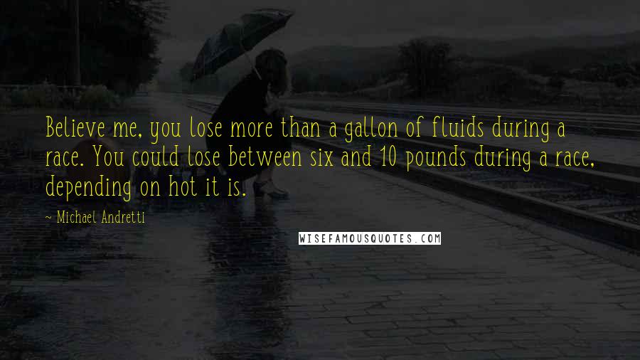 Michael Andretti Quotes: Believe me, you lose more than a gallon of fluids during a race. You could lose between six and 10 pounds during a race, depending on hot it is.