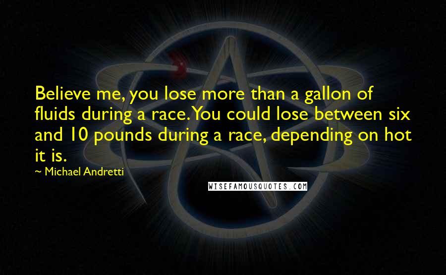 Michael Andretti Quotes: Believe me, you lose more than a gallon of fluids during a race. You could lose between six and 10 pounds during a race, depending on hot it is.