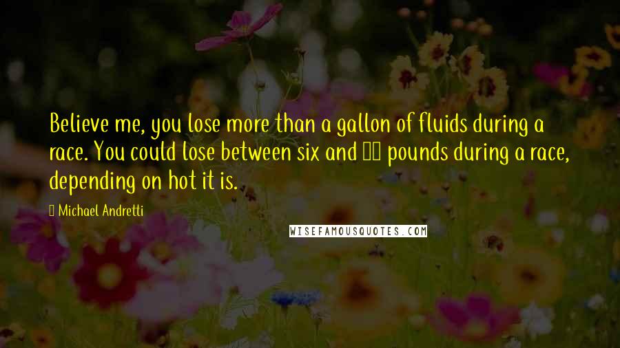 Michael Andretti Quotes: Believe me, you lose more than a gallon of fluids during a race. You could lose between six and 10 pounds during a race, depending on hot it is.