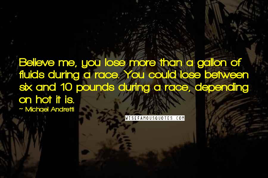 Michael Andretti Quotes: Believe me, you lose more than a gallon of fluids during a race. You could lose between six and 10 pounds during a race, depending on hot it is.