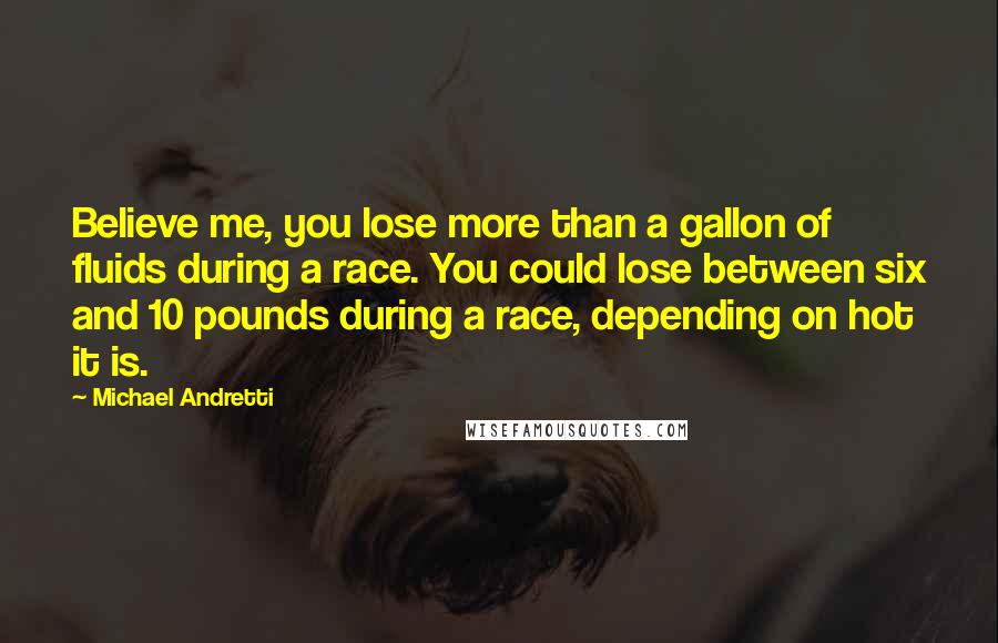 Michael Andretti Quotes: Believe me, you lose more than a gallon of fluids during a race. You could lose between six and 10 pounds during a race, depending on hot it is.