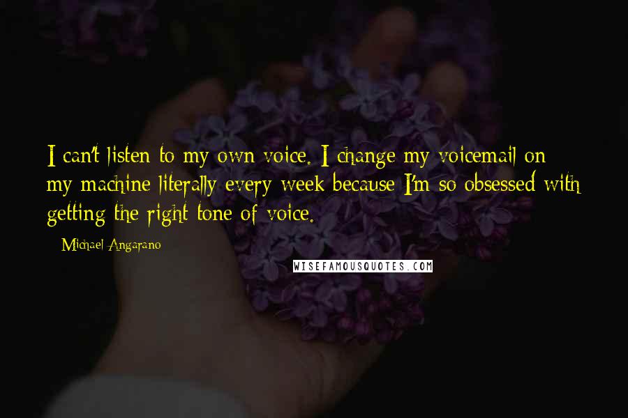 Michael Angarano Quotes: I can't listen to my own voice. I change my voicemail on my machine literally every week because I'm so obsessed with getting the right tone of voice.