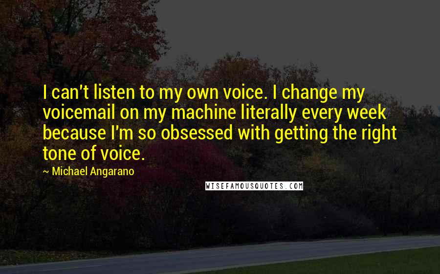 Michael Angarano Quotes: I can't listen to my own voice. I change my voicemail on my machine literally every week because I'm so obsessed with getting the right tone of voice.