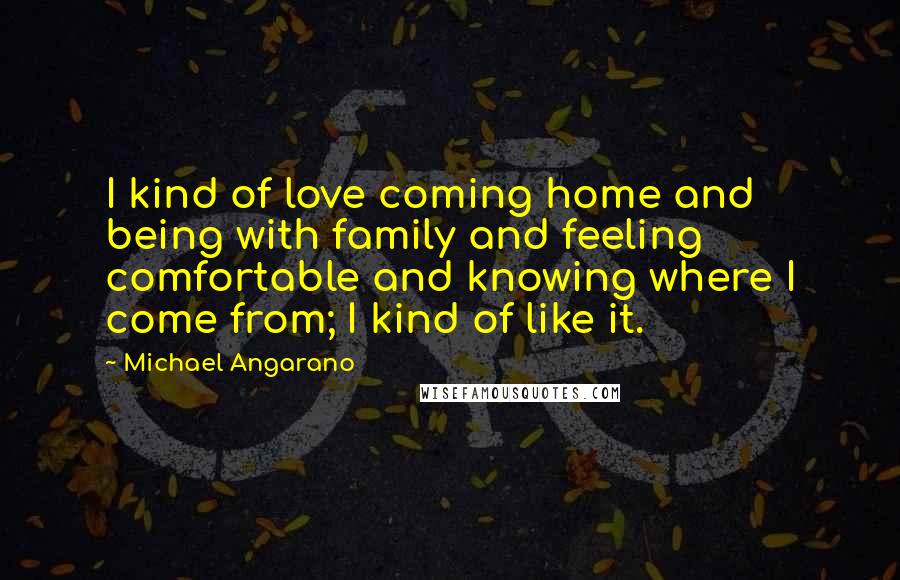 Michael Angarano Quotes: I kind of love coming home and being with family and feeling comfortable and knowing where I come from; I kind of like it.