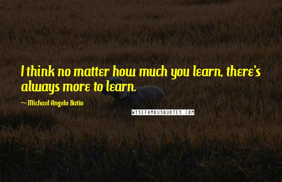 Michael Angelo Batio Quotes: I think no matter how much you learn, there's always more to learn.