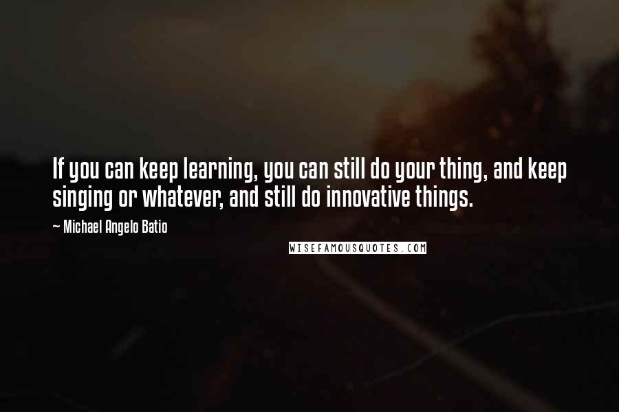 Michael Angelo Batio Quotes: If you can keep learning, you can still do your thing, and keep singing or whatever, and still do innovative things.