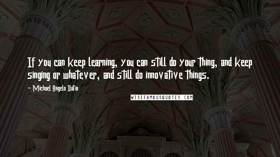 Michael Angelo Batio Quotes: If you can keep learning, you can still do your thing, and keep singing or whatever, and still do innovative things.