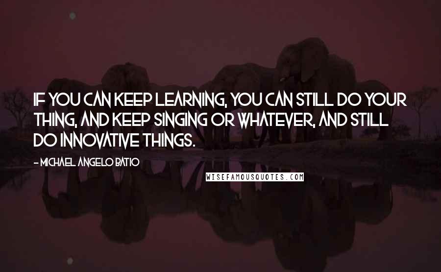 Michael Angelo Batio Quotes: If you can keep learning, you can still do your thing, and keep singing or whatever, and still do innovative things.