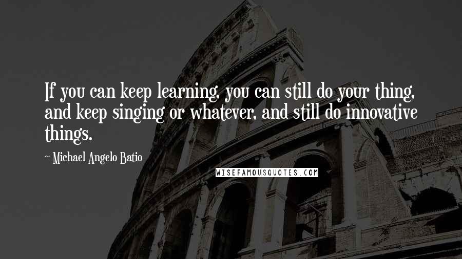 Michael Angelo Batio Quotes: If you can keep learning, you can still do your thing, and keep singing or whatever, and still do innovative things.