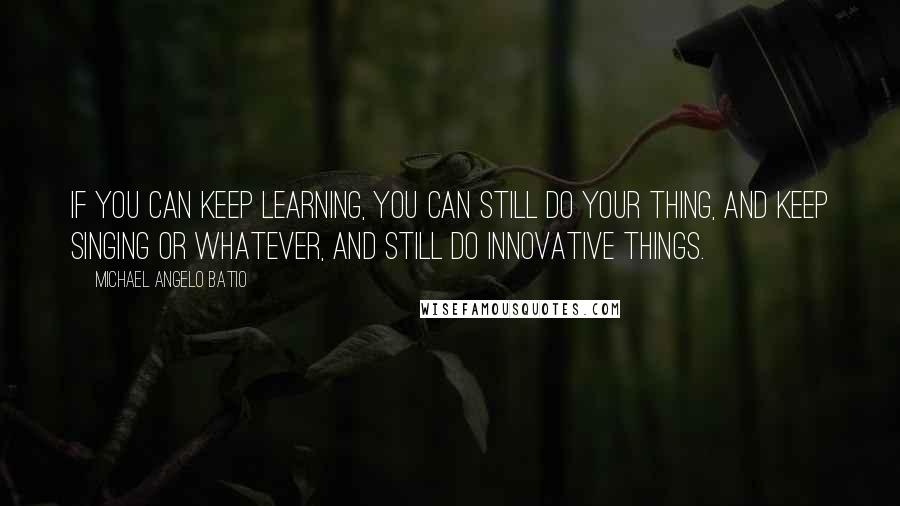 Michael Angelo Batio Quotes: If you can keep learning, you can still do your thing, and keep singing or whatever, and still do innovative things.