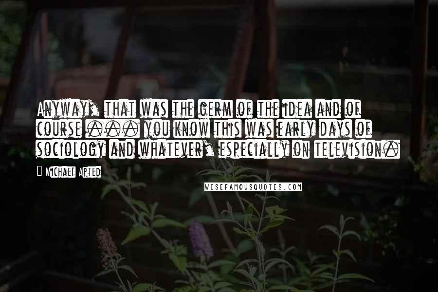 Michael Apted Quotes: Anyway, that was the germ of the idea and of course ... you know this was early days of sociology and whatever, especially on television.