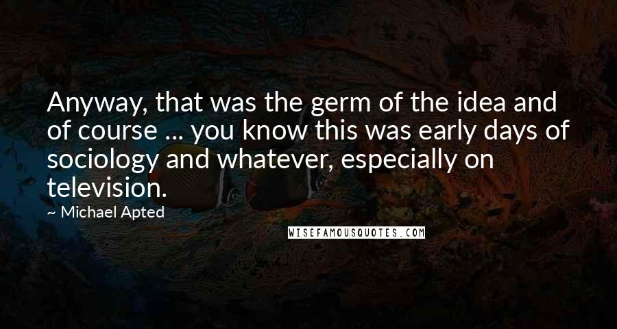 Michael Apted Quotes: Anyway, that was the germ of the idea and of course ... you know this was early days of sociology and whatever, especially on television.