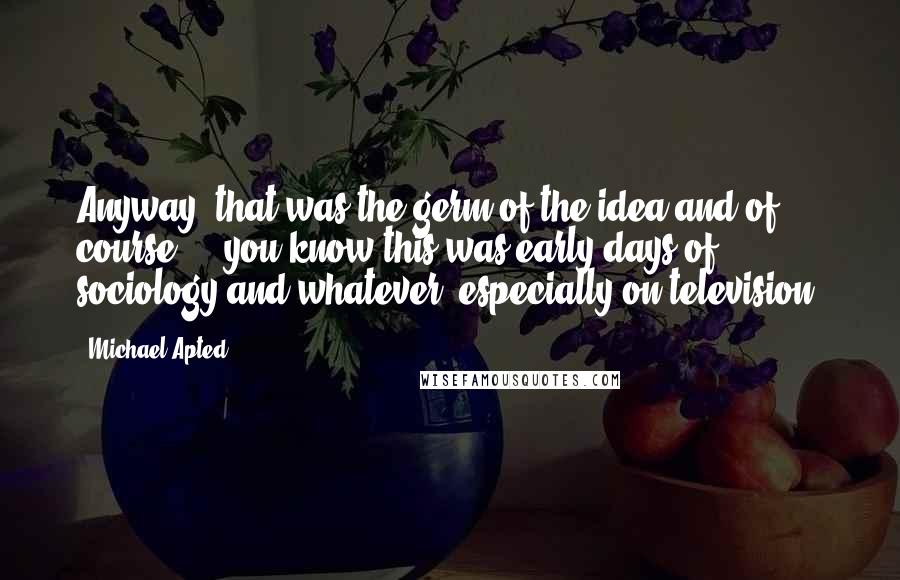 Michael Apted Quotes: Anyway, that was the germ of the idea and of course ... you know this was early days of sociology and whatever, especially on television.