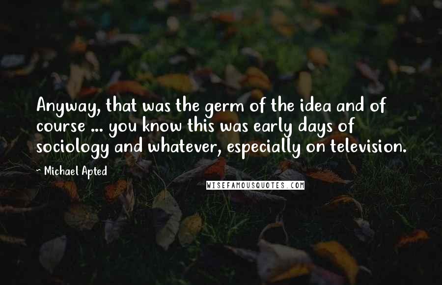 Michael Apted Quotes: Anyway, that was the germ of the idea and of course ... you know this was early days of sociology and whatever, especially on television.