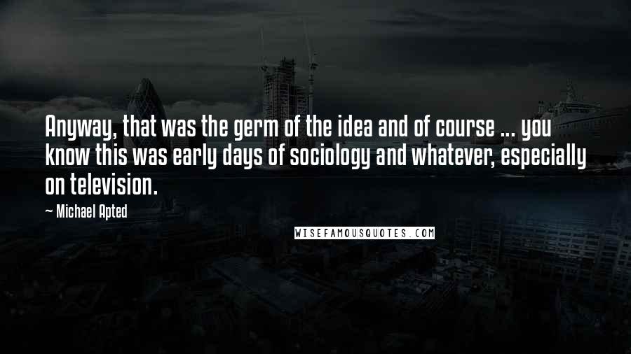 Michael Apted Quotes: Anyway, that was the germ of the idea and of course ... you know this was early days of sociology and whatever, especially on television.