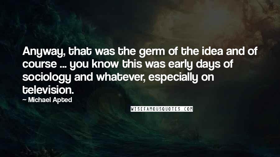 Michael Apted Quotes: Anyway, that was the germ of the idea and of course ... you know this was early days of sociology and whatever, especially on television.