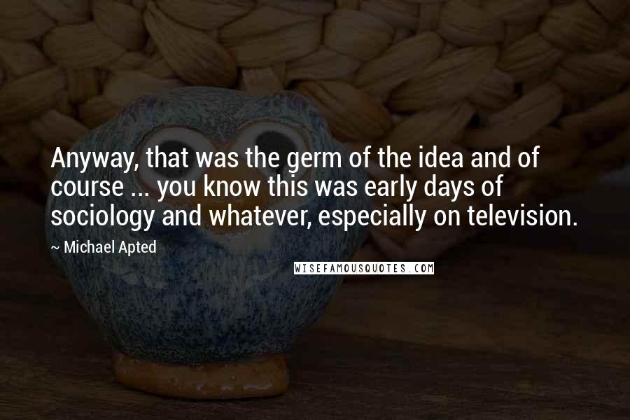 Michael Apted Quotes: Anyway, that was the germ of the idea and of course ... you know this was early days of sociology and whatever, especially on television.