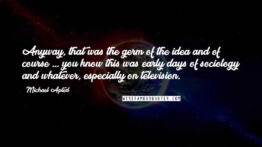 Michael Apted Quotes: Anyway, that was the germ of the idea and of course ... you know this was early days of sociology and whatever, especially on television.