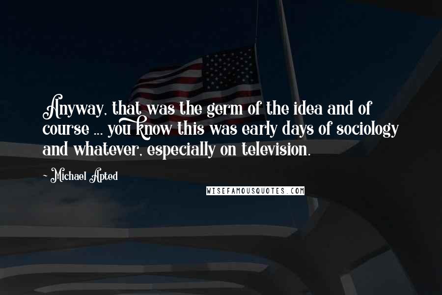 Michael Apted Quotes: Anyway, that was the germ of the idea and of course ... you know this was early days of sociology and whatever, especially on television.