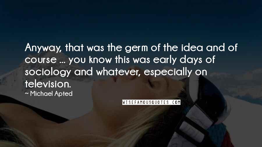 Michael Apted Quotes: Anyway, that was the germ of the idea and of course ... you know this was early days of sociology and whatever, especially on television.