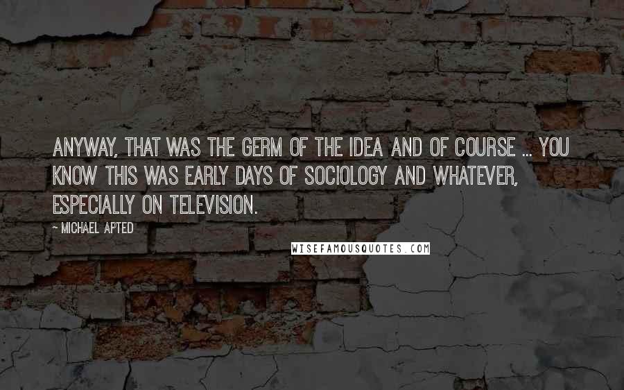 Michael Apted Quotes: Anyway, that was the germ of the idea and of course ... you know this was early days of sociology and whatever, especially on television.