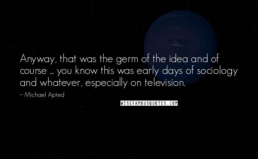 Michael Apted Quotes: Anyway, that was the germ of the idea and of course ... you know this was early days of sociology and whatever, especially on television.