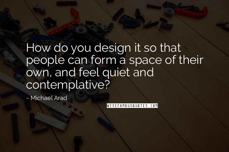 Michael Arad Quotes: How do you design it so that people can form a space of their own, and feel quiet and contemplative?