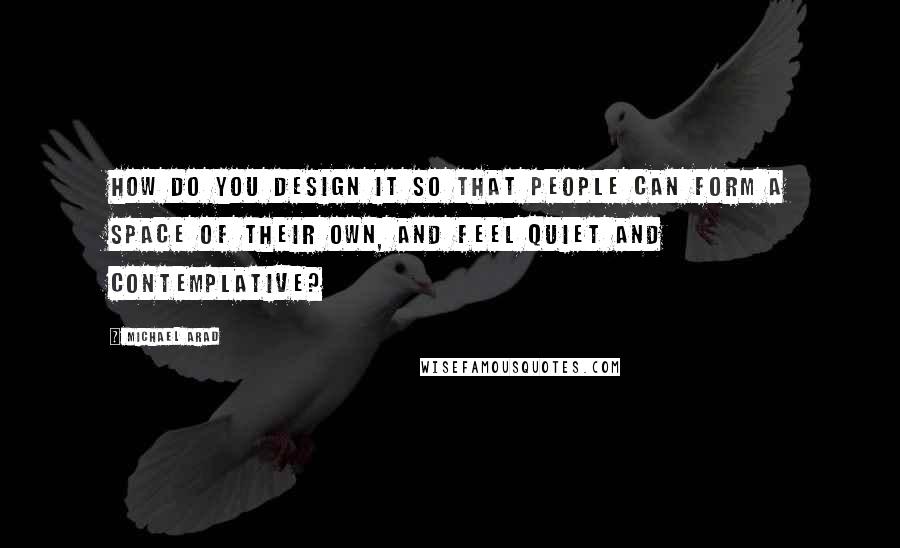 Michael Arad Quotes: How do you design it so that people can form a space of their own, and feel quiet and contemplative?