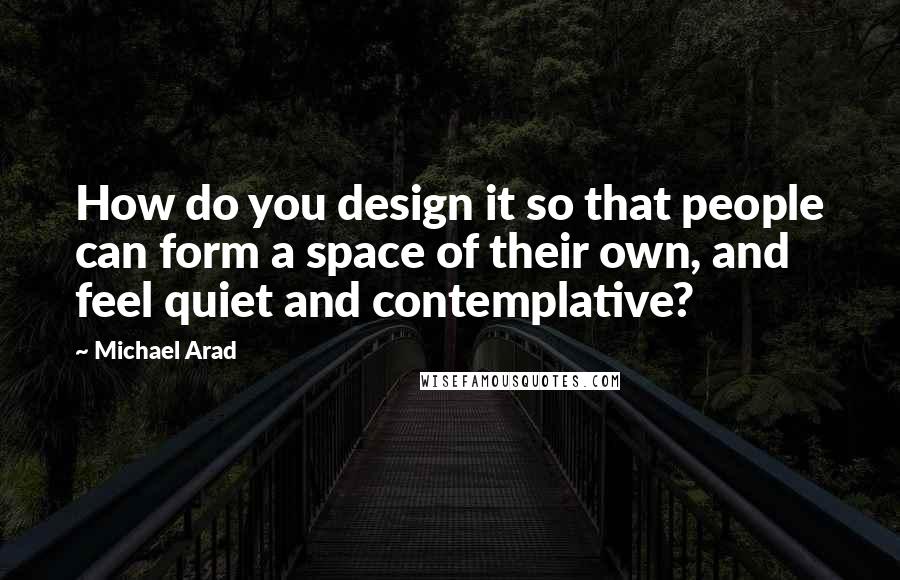 Michael Arad Quotes: How do you design it so that people can form a space of their own, and feel quiet and contemplative?