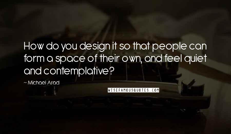 Michael Arad Quotes: How do you design it so that people can form a space of their own, and feel quiet and contemplative?