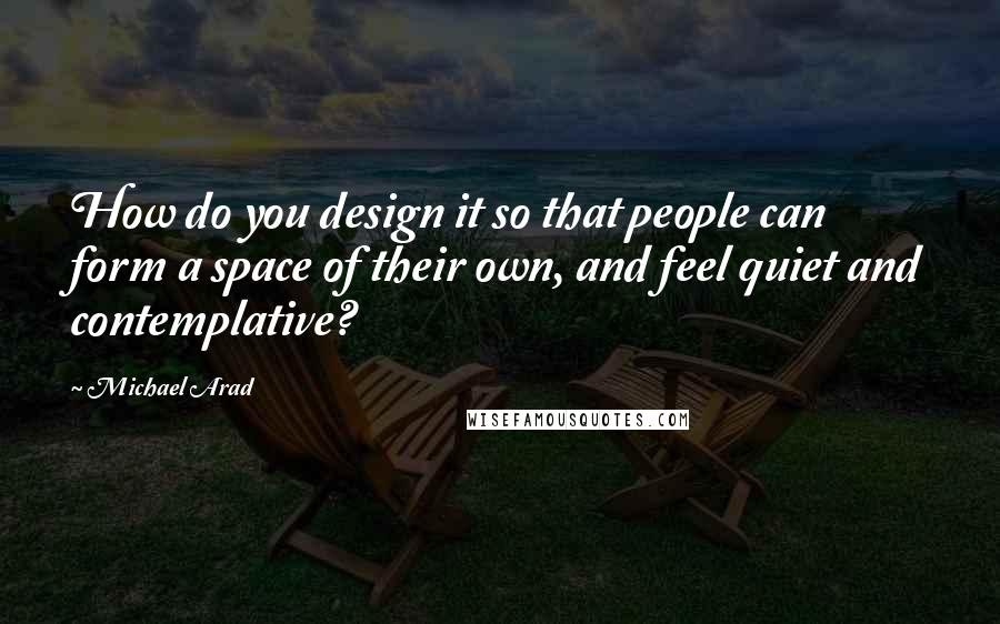 Michael Arad Quotes: How do you design it so that people can form a space of their own, and feel quiet and contemplative?