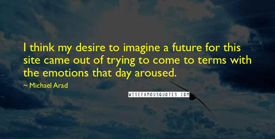 Michael Arad Quotes: I think my desire to imagine a future for this site came out of trying to come to terms with the emotions that day aroused.