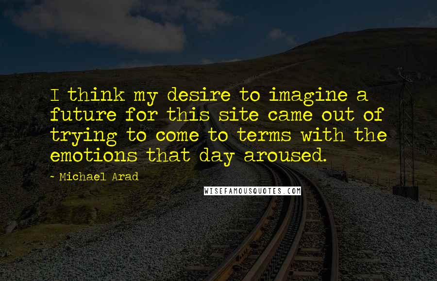 Michael Arad Quotes: I think my desire to imagine a future for this site came out of trying to come to terms with the emotions that day aroused.