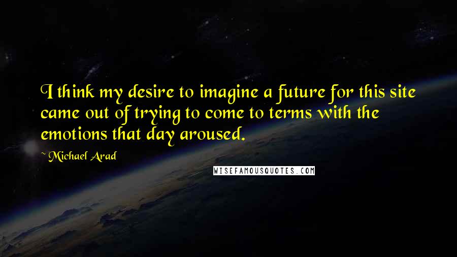 Michael Arad Quotes: I think my desire to imagine a future for this site came out of trying to come to terms with the emotions that day aroused.