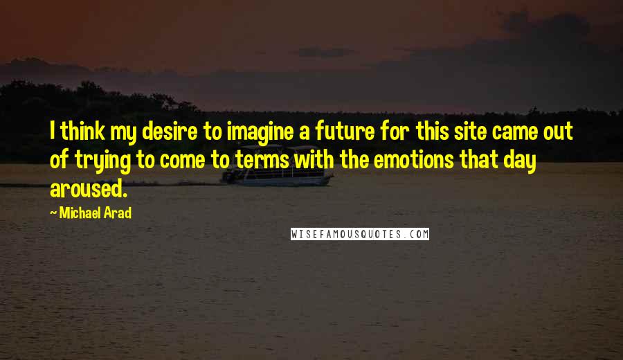 Michael Arad Quotes: I think my desire to imagine a future for this site came out of trying to come to terms with the emotions that day aroused.