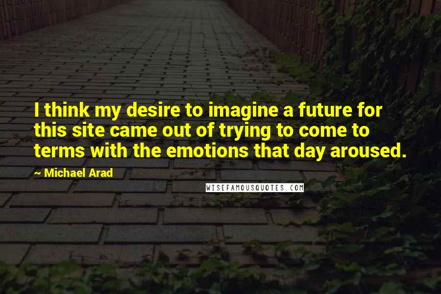 Michael Arad Quotes: I think my desire to imagine a future for this site came out of trying to come to terms with the emotions that day aroused.