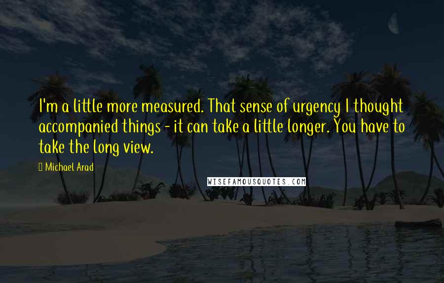 Michael Arad Quotes: I'm a little more measured. That sense of urgency I thought accompanied things - it can take a little longer. You have to take the long view.