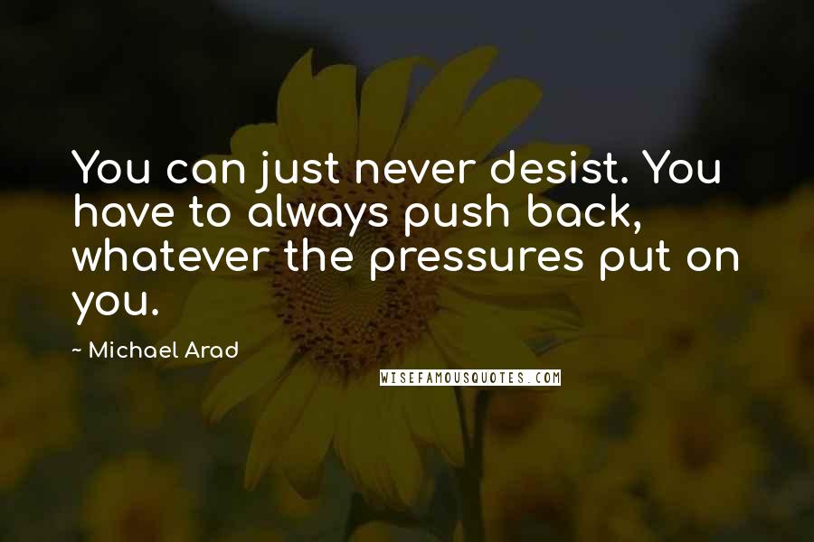 Michael Arad Quotes: You can just never desist. You have to always push back, whatever the pressures put on you.