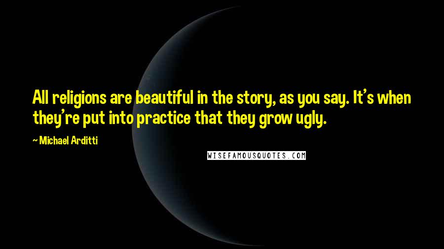 Michael Arditti Quotes: All religions are beautiful in the story, as you say. It's when they're put into practice that they grow ugly.