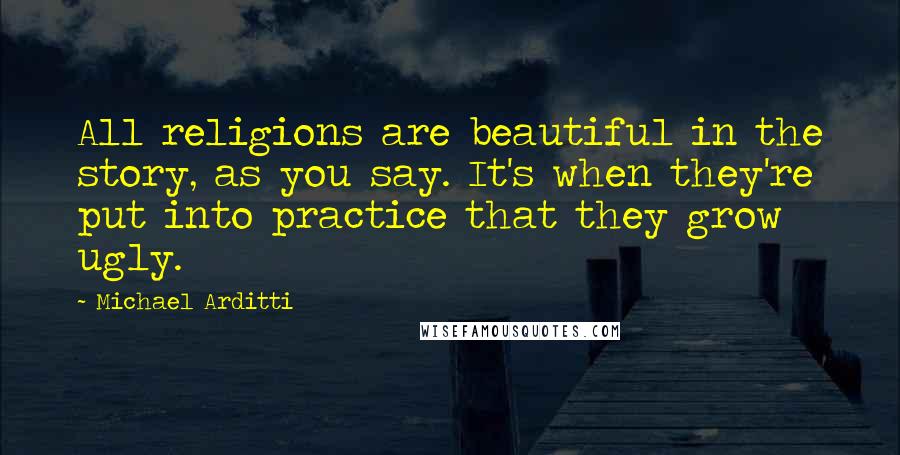 Michael Arditti Quotes: All religions are beautiful in the story, as you say. It's when they're put into practice that they grow ugly.