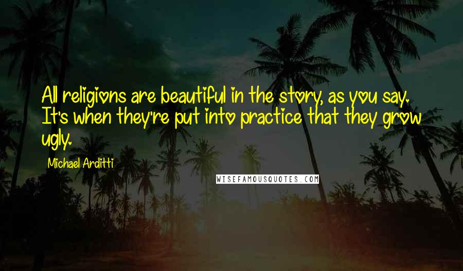 Michael Arditti Quotes: All religions are beautiful in the story, as you say. It's when they're put into practice that they grow ugly.