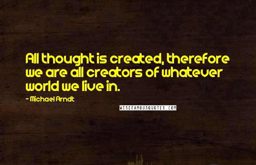 Michael Arndt Quotes: All thought is created, therefore we are all creators of whatever world we live in.