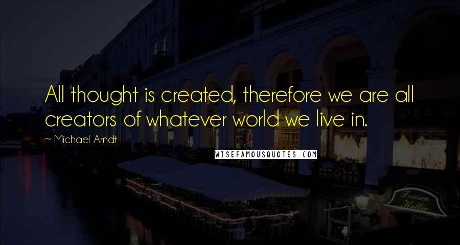 Michael Arndt Quotes: All thought is created, therefore we are all creators of whatever world we live in.