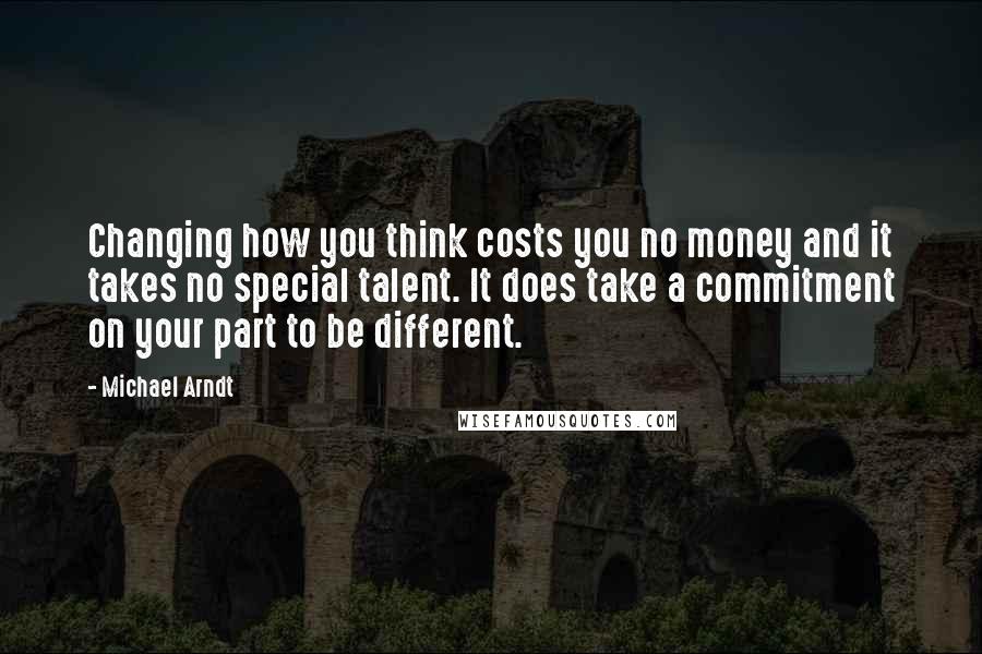 Michael Arndt Quotes: Changing how you think costs you no money and it takes no special talent. It does take a commitment on your part to be different.