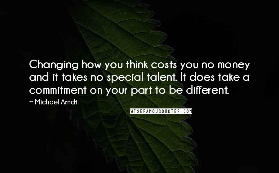 Michael Arndt Quotes: Changing how you think costs you no money and it takes no special talent. It does take a commitment on your part to be different.