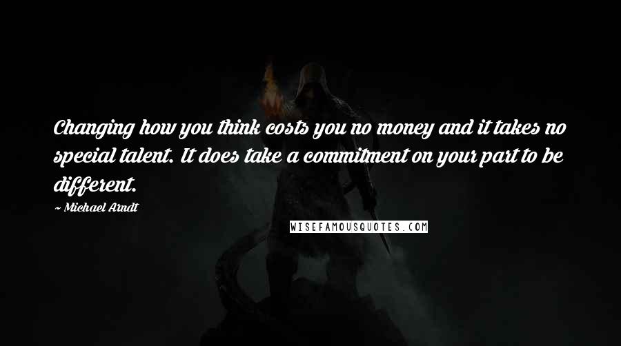 Michael Arndt Quotes: Changing how you think costs you no money and it takes no special talent. It does take a commitment on your part to be different.