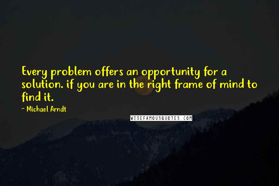Michael Arndt Quotes: Every problem offers an opportunity for a solution. if you are in the right frame of mind to find it.