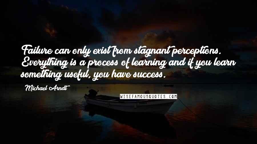 Michael Arndt Quotes: Failure can only exist from stagnant perceptions. Everything is a process of learning and if you learn something useful, you have success.